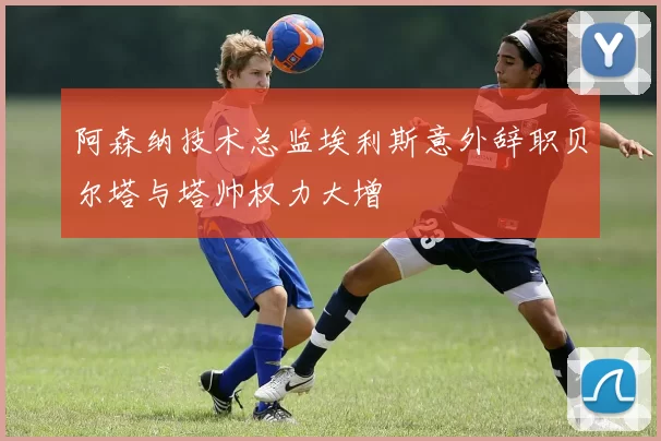 阿森纳技术总监埃利斯意外辞职贝尔塔与塔帅权力大增
