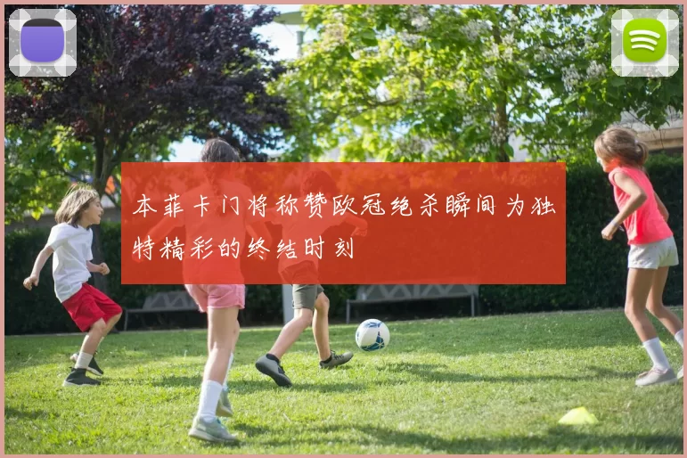 本菲卡门将称赞欧冠绝杀瞬间为独特精彩的终结时刻
