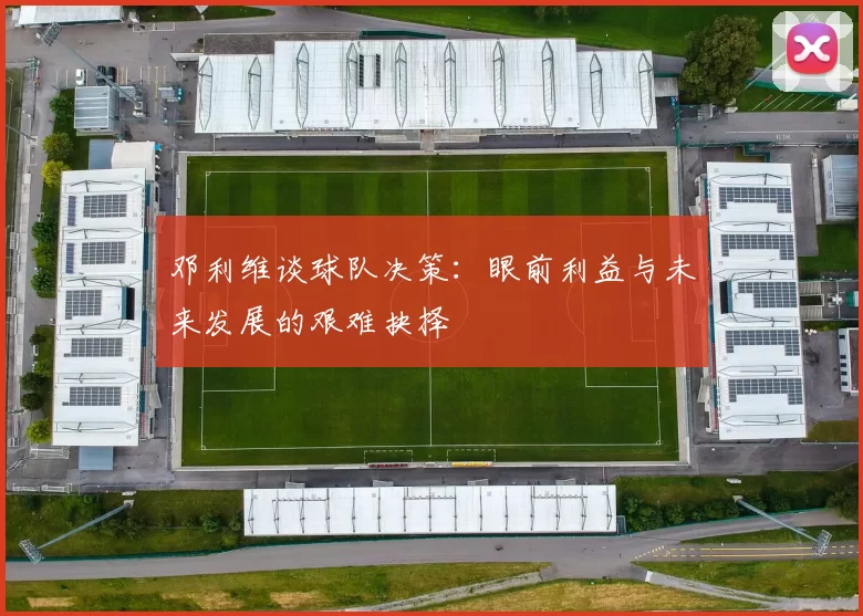 邓利维谈球队决策：眼前利益与未来发展的艰难抉择