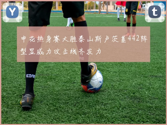 申花热身赛大胜泰山斯卢茨基442阵型显威力攻击线齐发力