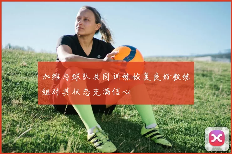 加维与球队共同训练恢复良好教练组对其状态充满信心