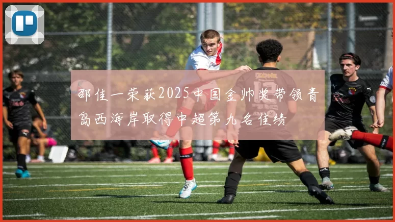 邵佳一荣获2025中国金帅奖带领青岛西海岸取得中超第九名佳绩