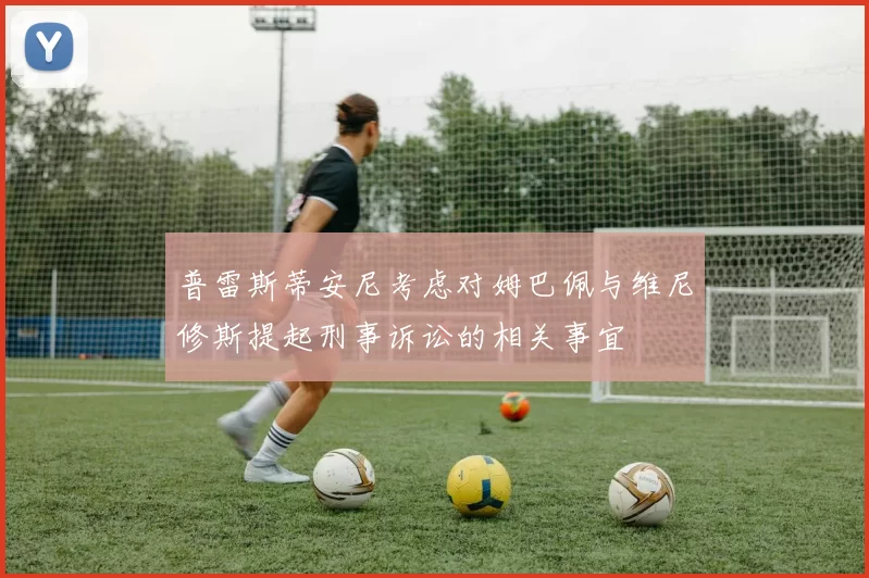 普雷斯蒂安尼考虑对姆巴佩与维尼修斯提起刑事诉讼的相关事宜