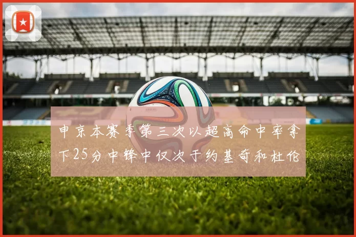 申京本赛季第三次以超高命中率拿下25分中锋中仅次于约基奇和杜伦