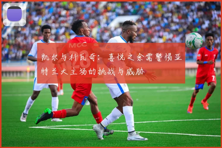 凯尔与科瓦奇：喜悦之余需警惕亚特兰大主场的挑战与威胁