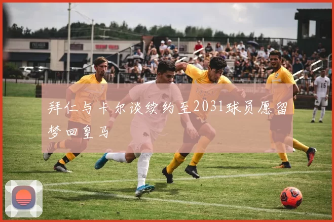 拜仁与卡尔谈续约至2031球员愿留梦回皇马