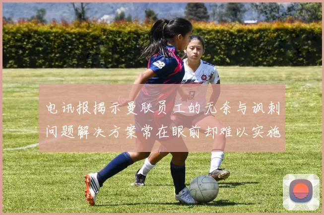 电讯报揭示曼联员工的无奈与讽刺问题解决方案常在眼前却难以实施