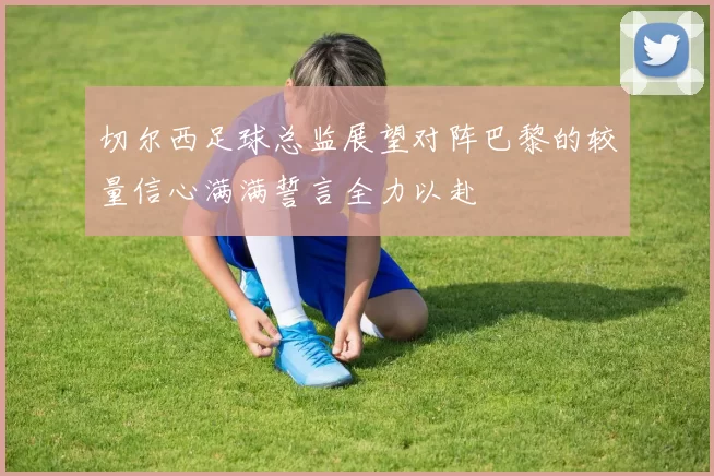 切尔西足球总监展望对阵巴黎的较量信心满满誓言全力以赴