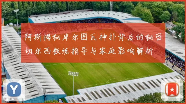 阿斯揭秘库尔图瓦神扑背后的秘密切尔西教练指导与家庭影响解析