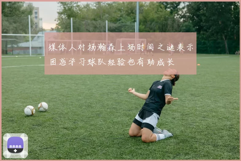 媒体人对杨瀚森上场时间之谜表示困惑学习球队经验也有助成长