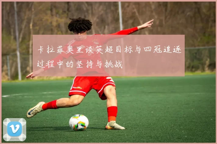卡拉菲奥里谈英超目标与四冠追逐过程中的坚持与挑战