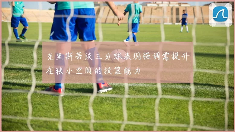 克里斯蒂谈三分球表现强调需提升在狭小空间的投篮能力