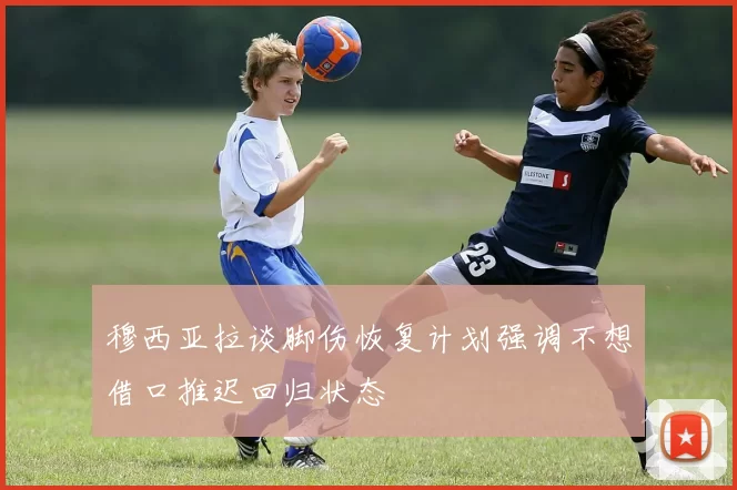 穆西亚拉谈脚伤恢复计划强调不想借口推迟回归状态