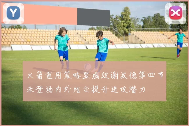 火箭重用策略显成效谢泼德第四节未登场内外结合提升进攻潜力