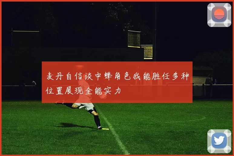 麦丹自信谈中锋角色我能胜任多种位置展现全能实力