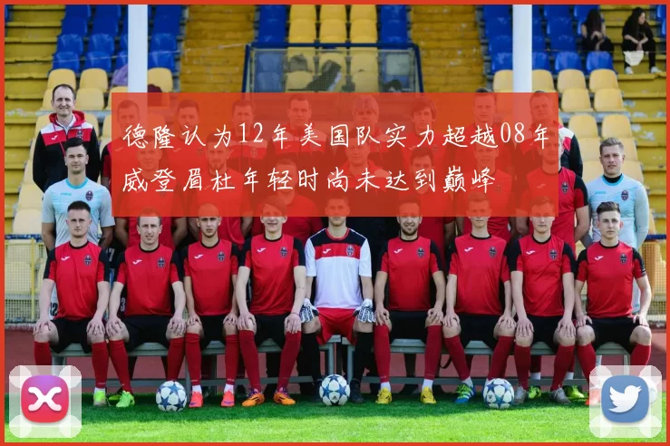 德隆认为12年美国队实力超越08年威登眉杜年轻时尚未达到巅峰