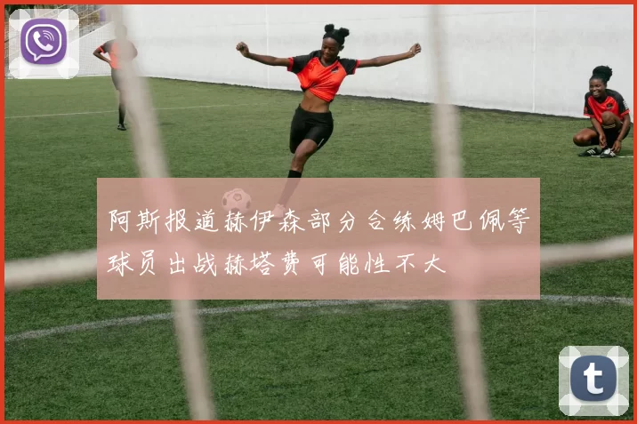 阿斯报道赫伊森部分合练姆巴佩等球员出战赫塔费可能性不大