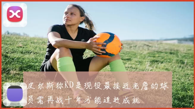 皮尔斯称KD是现役最接近老詹的球员需再战十年方能追赶成就