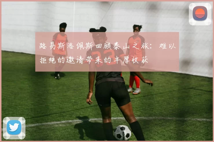 路易斯洛佩斯回顾泰山之旅：难以拒绝的邀请带来的丰厚收获
