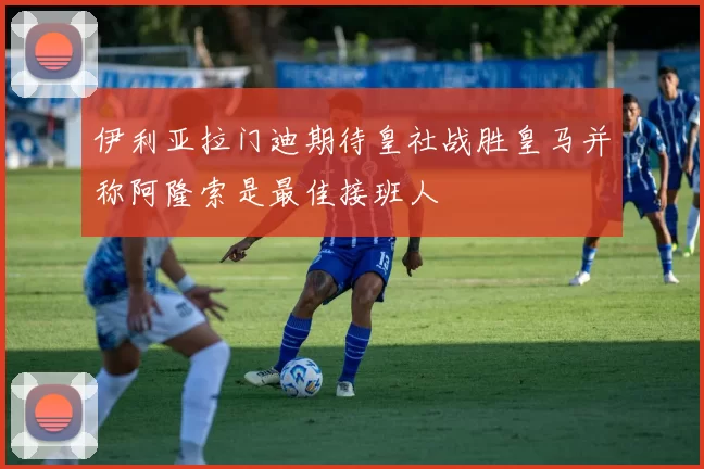 伊利亚拉门迪期待皇社战胜皇马并称阿隆索是最佳接班人
